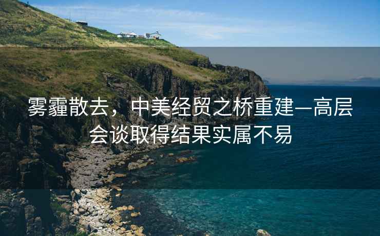 霧霾散去，中美經(jīng)貿(mào)之橋重建—高層會談取得結(jié)果實屬不易