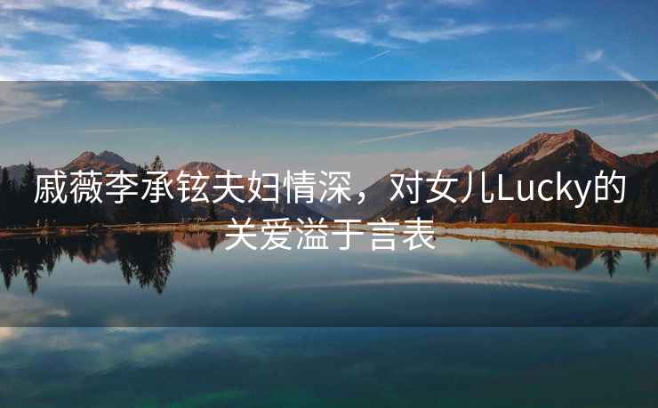戚薇李承鉉夫婦情深，對女兒Lucky的關(guān)愛溢于言表
