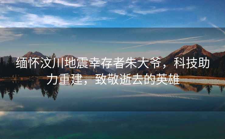 緬懷汶川地震幸存者朱大爺，科技助力重建，致敬逝去的英雄