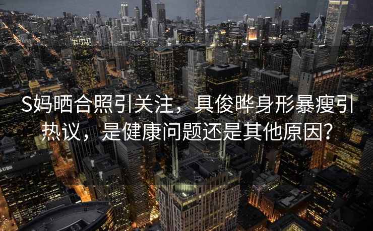 S媽曬合照引關(guān)注，具俊曄身形暴瘦引熱議，是健康問題還是其他原因？