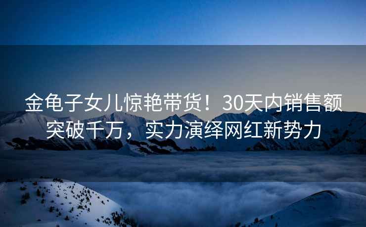 金龜子女兒驚艷帶貨！30天內(nèi)銷售額突破千萬，實(shí)力演繹網(wǎng)紅新勢(shì)力