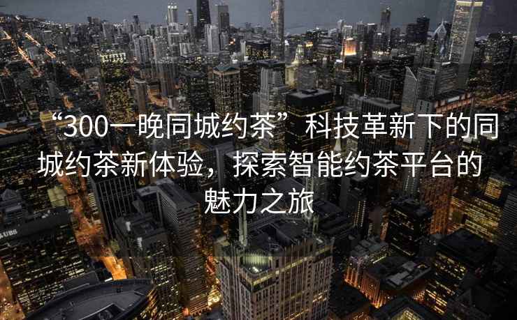 “300一晚同城約茶”科技革新下的同城約茶新體驗，探索智能約茶平臺的魅力之旅