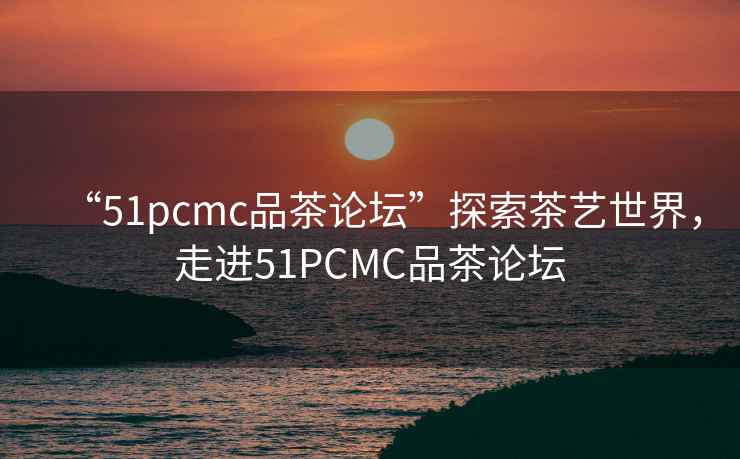 “51pcmc品茶論壇”探索茶藝世界，走進51PCMC品茶論壇