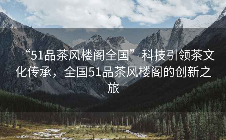 “51品茶風樓閣全國”科技引領茶文化傳承，全國51品茶風樓閣的創(chuàng)新之旅