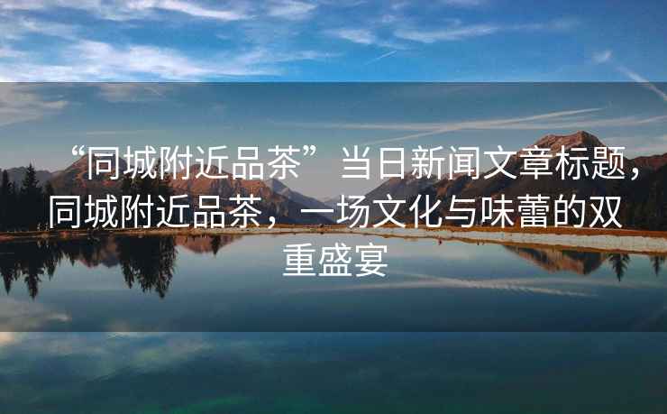 “同城附近品茶”當日新聞文章標題，同城附近品茶，一場文化與味蕾的雙重盛宴