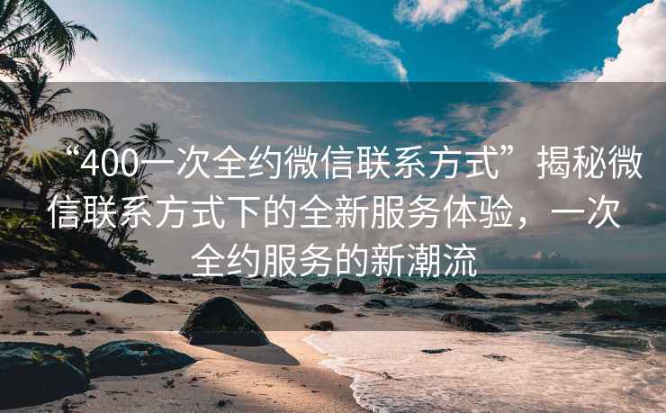 “400一次全約微信聯(lián)系方式”揭秘微信聯(lián)系方式下的全新服務(wù)體驗，一次全約服務(wù)的新潮流