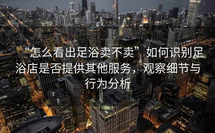 “怎么看出足浴賣不賣”如何識別足浴店是否提供其他服務(wù)，觀察細節(jié)與行為分析