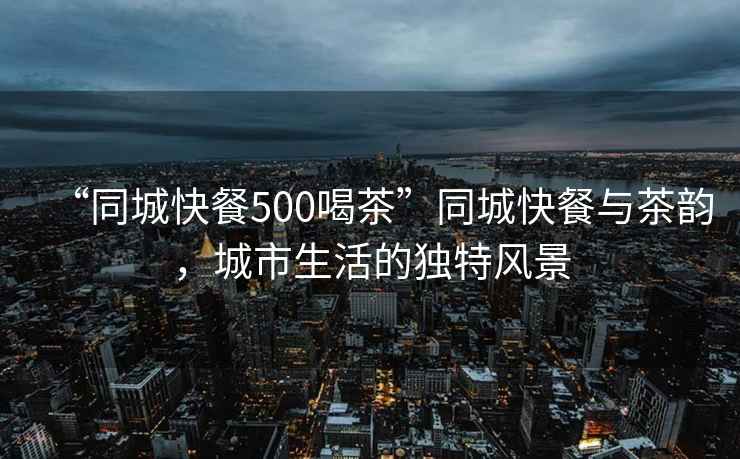 “同城快餐500喝茶”同城快餐與茶韻，城市生活的獨特風景