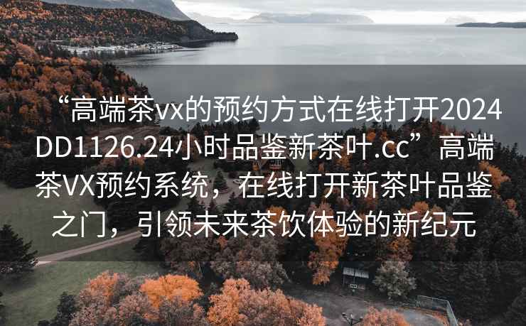 “高端茶vx的預(yù)約方式在線打開2024DD1126.24小時(shí)品鑒新茶葉.cc”高端茶VX預(yù)約系統(tǒng)，在線打開新茶葉品鑒之門，引領(lǐng)未來(lái)茶飲體驗(yàn)的新紀(jì)元