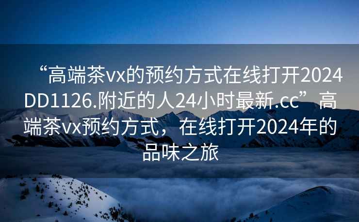 “高端茶vx的預約方式在線打開2024DD1126.附近的人24小時最新.cc”高端茶vx預約方式，在線打開2024年的品味之旅