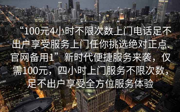 “100元4小時(shí)不限次數(shù)上門電話足不出戶享受服務(wù)上門任你挑選絕對(duì)正點(diǎn).官網(wǎng)備用1”新時(shí)代便捷服務(wù)來襲，僅需100元，四小時(shí)上門服務(wù)不限次數(shù)，足不出戶享受全方位服務(wù)體驗(yàn)