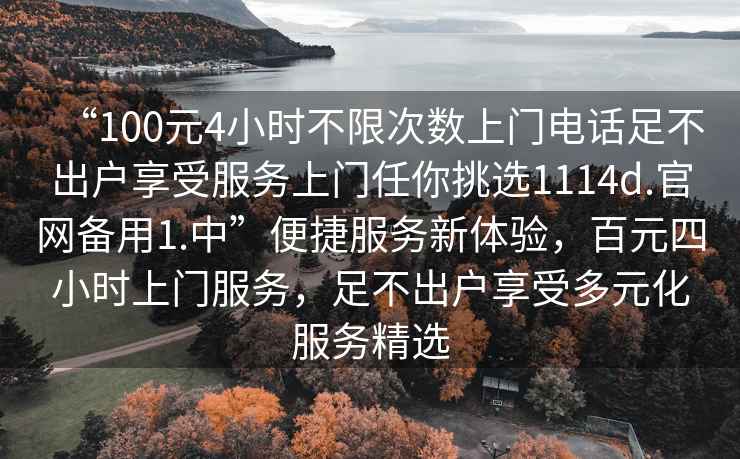 “100元4小時(shí)不限次數(shù)上門電話足不出戶享受服務(wù)上門任你挑選1114d.官網(wǎng)備用1.中”便捷服務(wù)新體驗(yàn)，百元四小時(shí)上門服務(wù)，足不出戶享受多元化服務(wù)精選