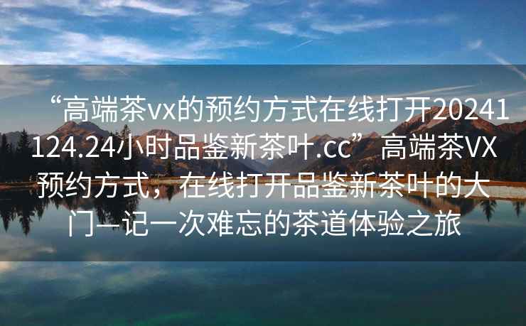 “高端茶vx的預(yù)約方式在線打開20241124.24小時品鑒新茶葉.cc”高端茶VX預(yù)約方式，在線打開品鑒新茶葉的大門—記一次難忘的茶道體驗之旅