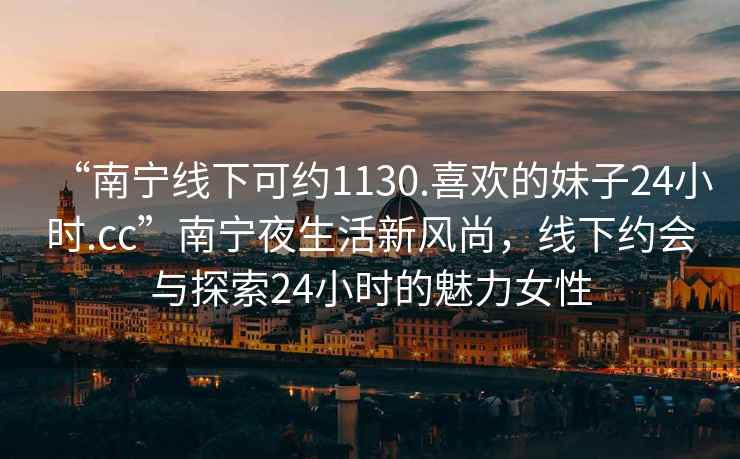 “南寧線下可約1130.喜歡的妹子24小時(shí).cc”南寧夜生活新風(fēng)尚，線下約會(huì)與探索24小時(shí)的魅力女性