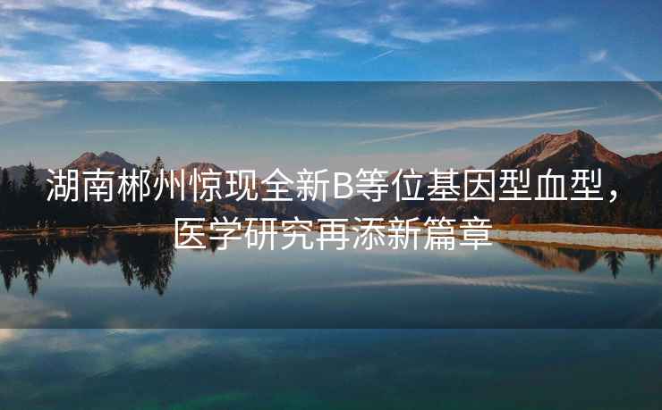 湖南郴州驚現(xiàn)全新B等位基因型血型，醫(yī)學研究再添新篇章