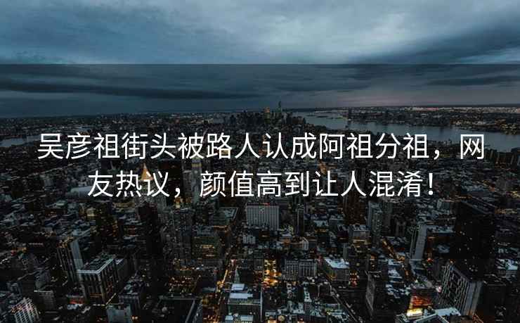 吳彥祖街頭被路人認成阿祖分祖，網(wǎng)友熱議，顏值高到讓人混淆！
