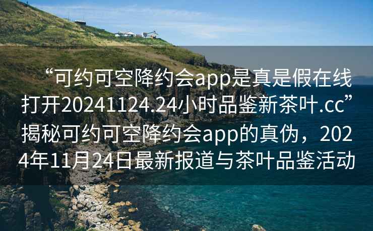 “可約可空降約會(huì)app是真是假在線打開(kāi)20241124.24小時(shí)品鑒新茶葉.cc”揭秘可約可空降約會(huì)app的真?zhèn)危?024年11月24日最新報(bào)道與茶葉品鑒活動(dòng)