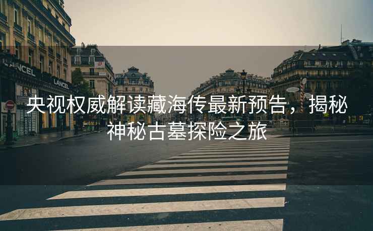 央視權威解讀藏海傳最新預告，揭秘神秘古墓探險之旅