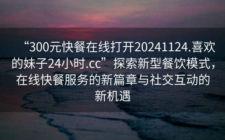 “300元快餐在線打開20241124.喜歡的妹子24小時.cc”探索新型餐飲模式，在線快餐服務的新篇章與社交互動的新機遇