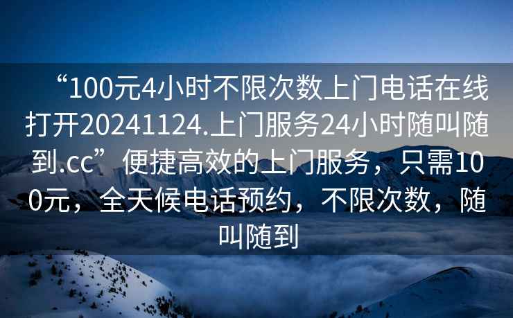 “100元4小時(shí)不限次數(shù)上門電話在線打開20241124.上門服務(wù)24小時(shí)隨叫隨到.cc”便捷高效的上門服務(wù)，只需100元，全天候電話預(yù)約，不限次數(shù)，隨叫隨到
