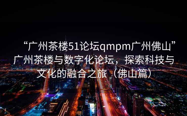 “廣州茶樓51論壇qmpm廣州佛山”廣州茶樓與數(shù)字化論壇，探索科技與文化的融合之旅（佛山篇）