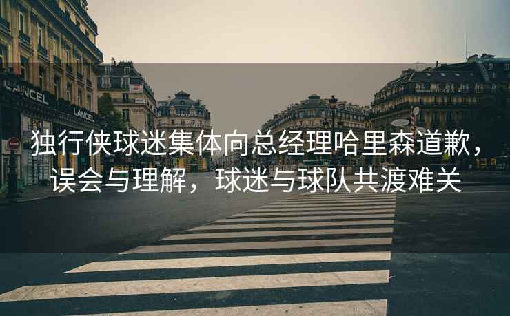 獨行俠球迷集體向總經理哈里森道歉，誤會與理解，球迷與球隊共渡難關