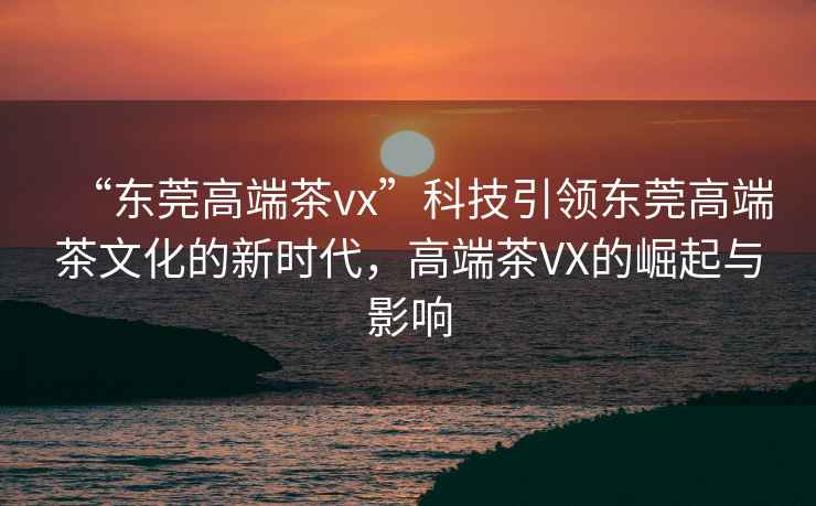 “東莞高端茶vx”科技引領(lǐng)東莞高端茶文化的新時(shí)代，高端茶VX的崛起與影響