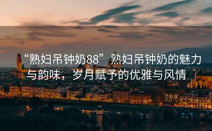 “熟婦吊鐘奶88”熟婦吊鐘奶的魅力與韻味，歲月賦予的優(yōu)雅與風(fēng)情