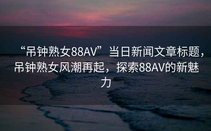 “吊鐘熟女88AV”當(dāng)日新聞文章標(biāo)題，吊鐘熟女風(fēng)潮再起，探索88AV的新魅力