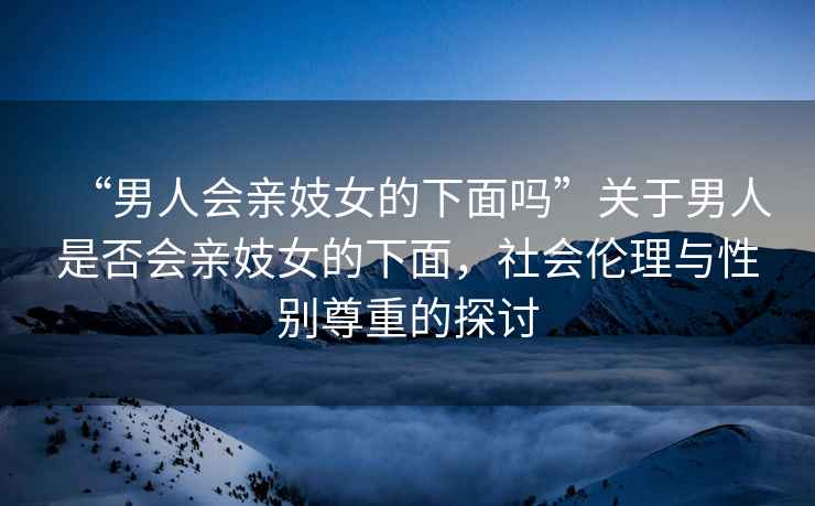 “男人會親妓女的下面嗎”關于男人是否會親妓女的下面，社會倫理與性別尊重的探討