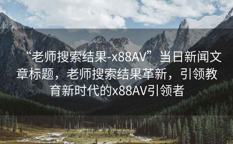 “老師搜索結(jié)果-x88AV”當日新聞文章標題，老師搜索結(jié)果革新，引領(lǐng)教育新時代的x88AV引領(lǐng)者