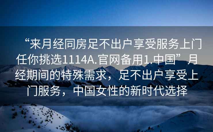 “來月經同房足不出戶享受服務上門任你挑選1114A.官網備用1.中國”月經期間的特殊需求，足不出戶享受上門服務，中國女性的新時代選擇