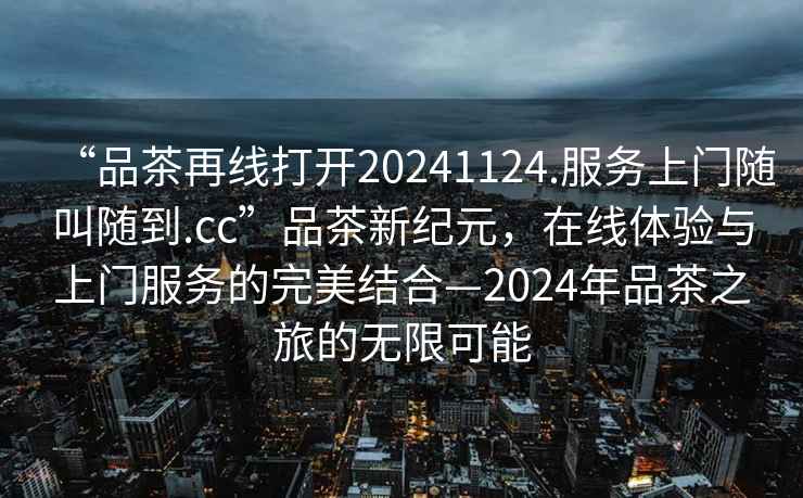 “品茶再線打開20241124.服務(wù)上門隨叫隨到.cc”品茶新紀元，在線體驗與上門服務(wù)的完美結(jié)合—2024年品茶之旅的無限可能