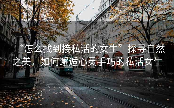 “怎么找到接私活的女生”探尋自然之美，如何邂逅心靈手巧的私活女生