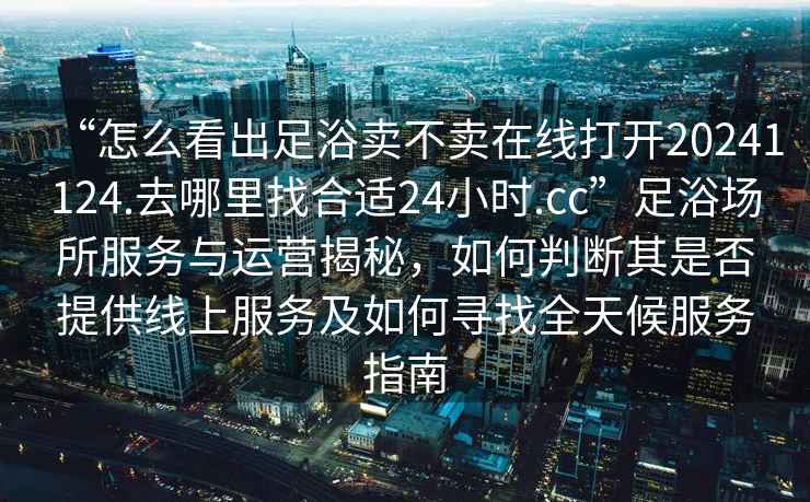 “怎么看出足浴賣(mài)不賣(mài)在線打開(kāi)20241124.去哪里找合適24小時(shí).cc”足浴場(chǎng)所服務(wù)與運(yùn)營(yíng)揭秘，如何判斷其是否提供線上服務(wù)及如何尋找全天候服務(wù)指南