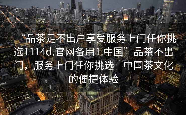 “品茶足不出戶享受服務(wù)上門任你挑選1114d.官網(wǎng)備用1.中國”品茶不出門，服務(wù)上門任你挑選—中國茶文化的便捷體驗