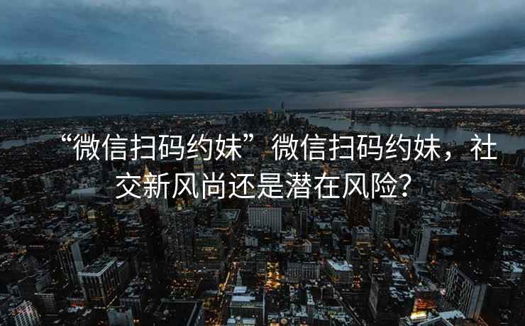 “微信掃碼約妹”微信掃碼約妹，社交新風(fēng)尚還是潛在風(fēng)險(xiǎn)？