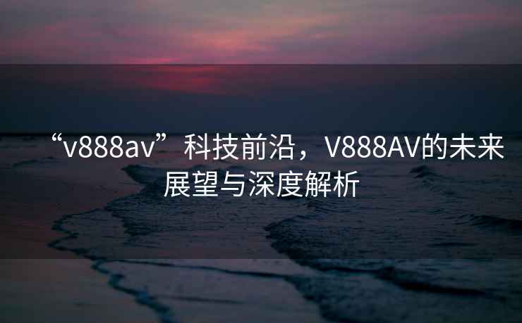 “v888av”科技前沿，V888AV的未來(lái)展望與深度解析