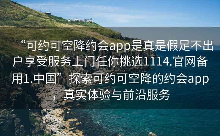 “可約可空降約會(huì)app是真是假足不出戶享受服務(wù)上門任你挑選1114.官網(wǎng)備用1.中國(guó)”探索可約可空降的約會(huì)app，真實(shí)體驗(yàn)與前沿服務(wù)