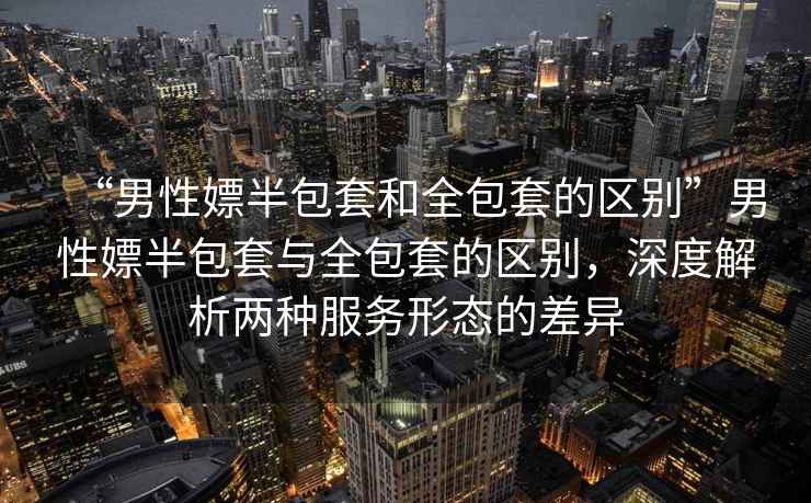“男性嫖半包套和全包套的區(qū)別”男性嫖半包套與全包套的區(qū)別，深度解析兩種服務形態(tài)的差異
