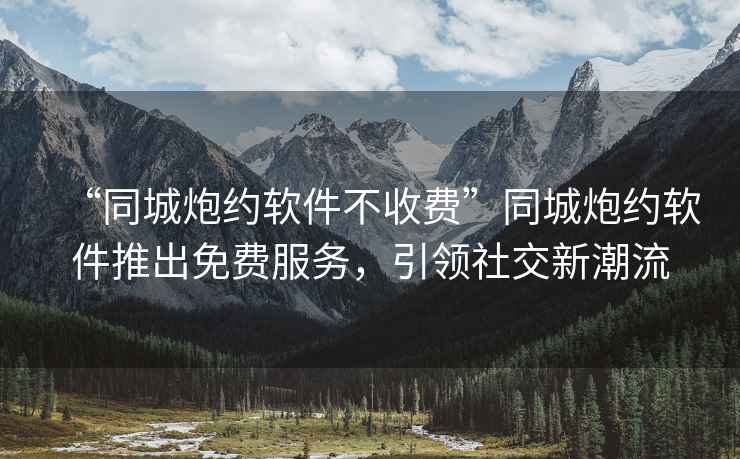 “同城炮約軟件不收費”同城炮約軟件推出免費服務(wù)，引領(lǐng)社交新潮流