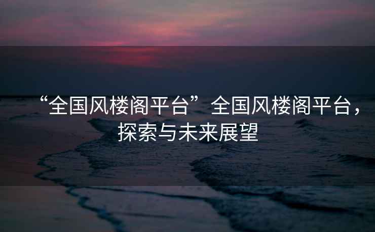 “全國風樓閣平臺”全國風樓閣平臺，探索與未來展望