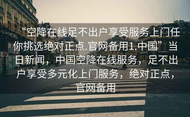 “空降在線足不出戶享受服務(wù)上門任你挑選絕對(duì)正點(diǎn).官網(wǎng)備用1.中國(guó)”當(dāng)日新聞，中國(guó)空降在線服務(wù)，足不出戶享受多元化上門服務(wù)，絕對(duì)正點(diǎn)，官網(wǎng)備用