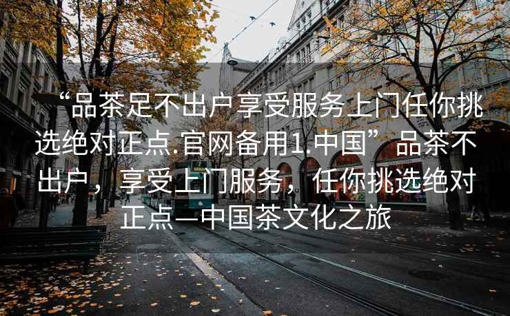 “品茶足不出戶享受服務(wù)上門任你挑選絕對(duì)正點(diǎn).官網(wǎng)備用1.中國(guó)”品茶不出戶，享受上門服務(wù)，任你挑選絕對(duì)正點(diǎn)—中國(guó)茶文化之旅