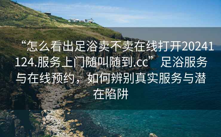 “怎么看出足浴賣不賣在線打開20241124.服務(wù)上門隨叫隨到.cc”足浴服務(wù)與在線預(yù)約，如何辨別真實(shí)服務(wù)與潛在陷阱