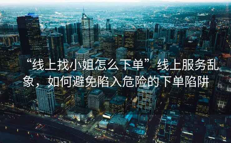 “線上找小姐怎么下單”線上服務(wù)亂象，如何避免陷入危險的下單陷阱