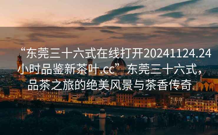 “東莞三十六式在線打開20241124.24小時(shí)品鑒新茶葉.cc”東莞三十六式，品茶之旅的絕美風(fēng)景與茶香傳奇