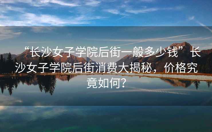 “長(zhǎng)沙女子學(xué)院后街一般多少錢(qián)”長(zhǎng)沙女子學(xué)院后街消費(fèi)大揭秘，價(jià)格究竟如何？