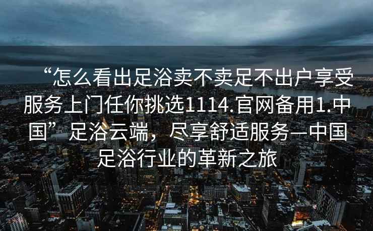 “怎么看出足浴賣(mài)不賣(mài)足不出戶享受服務(wù)上門(mén)任你挑選1114.官網(wǎng)備用1.中國(guó)”足浴云端，盡享舒適服務(wù)—中國(guó)足浴行業(yè)的革新之旅