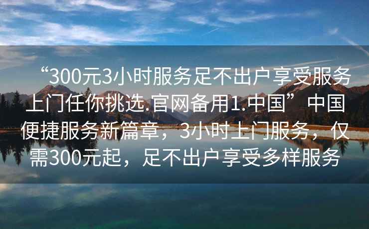 “300元3小時(shí)服務(wù)足不出戶享受服務(wù)上門任你挑選.官網(wǎng)備用1.中國(guó)”中國(guó)便捷服務(wù)新篇章，3小時(shí)上門服務(wù)，僅需300元起，足不出戶享受多樣服務(wù)